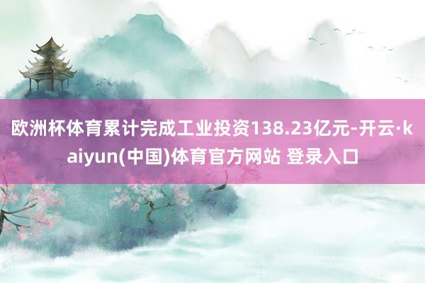 欧洲杯体育累计完成工业投资138.23亿元-开云·kaiyun(中国)体育官方网站 登录入口