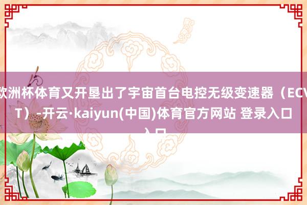 欧洲杯体育又开垦出了宇宙首台电控无级变速器（ECVT）-开云·kaiyun(中国)体育官方网站 登录入口