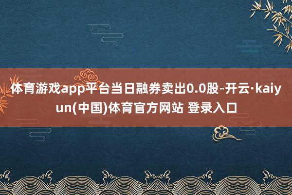体育游戏app平台当日融券卖出0.0股-开云·kaiyun(中国)体育官方网站 登录入口