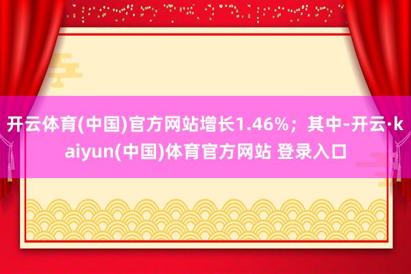 开云体育(中国)官方网站增长1.46%；其中-开云·kaiyun(中国)体育官方网站 登录入口