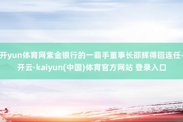 开yun体育网紫金银行的一霸手董事长邵辉得回连任-开云·kaiyun(中国)体育官方网站 登录入口