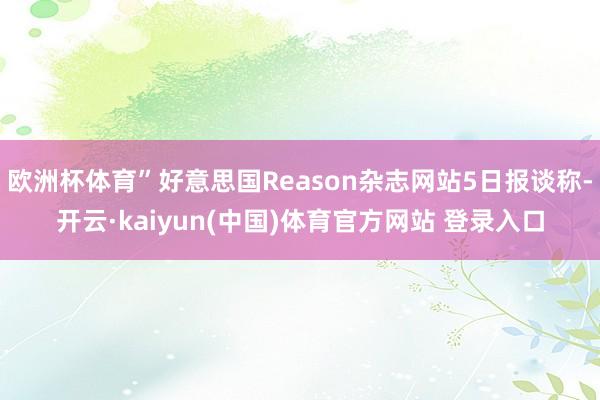 欧洲杯体育”好意思国Reason杂志网站5日报谈称-开云·kaiyun(中国)体育官方网站 登录入口