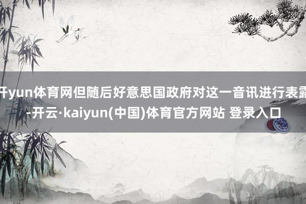 开yun体育网但随后好意思国政府对这一音讯进行表露-开云·kaiyun(中国)体育官方网站 登录入口