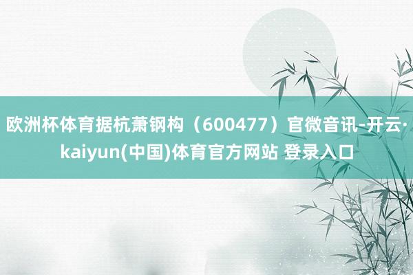 欧洲杯体育据杭萧钢构（600477）官微音讯-开云·kaiyun(中国)体育官方网站 登录入口