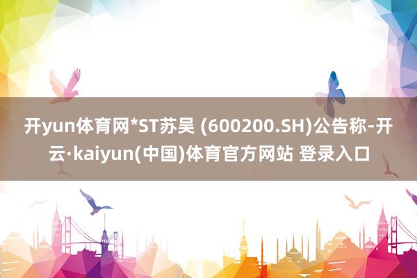 开yun体育网*ST苏吴 (600200.SH)公告称-开云·kaiyun(中国)体育官方网站 登录入口