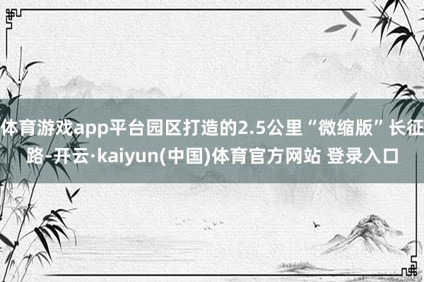 体育游戏app平台园区打造的2.5公里“微缩版”长征路-开云·kaiyun(中国)体育官方网站 登录入口