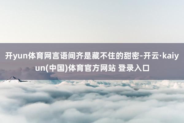 开yun体育网言语间齐是藏不住的甜密-开云·kaiyun(中国)体育官方网站 登录入口