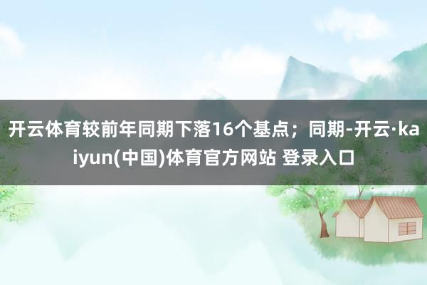 开云体育较前年同期下落16个基点；同期-开云·kaiyun(中国)体育官方网站 登录入口