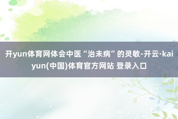 开yun体育网体会中医“治未病”的灵敏-开云·kaiyun(中国)体育官方网站 登录入口