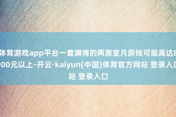 体育游戏app平台一套渊博的两居室月房钱可能高达8000元以上-开云·kaiyun(中国)体育官方网站 登录入口