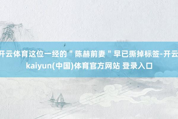 开云体育这位一经的＂陈赫前妻＂早已撕掉标签-开云·kaiyun(中国)体育官方网站 登录入口