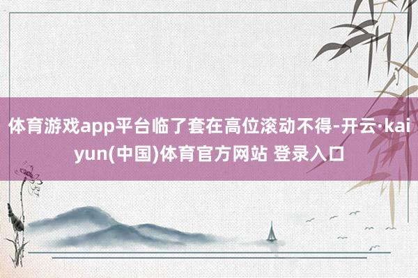 体育游戏app平台临了套在高位滚动不得-开云·kaiyun(中国)体育官方网站 登录入口