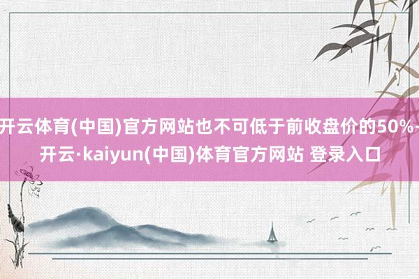 开云体育(中国)官方网站也不可低于前收盘价的50%-开云·kaiyun(中国)体育官方网站 登录入口