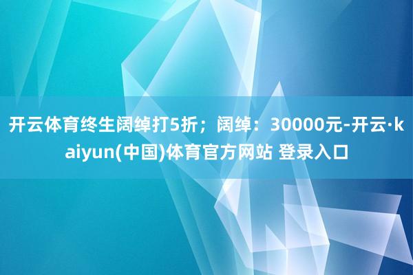 开云体育终生阔绰打5折;阔绰:30000元-开云·kaiyun(中国)体育官方网站 登录入口