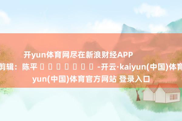 开yun体育网尽在新浪财经APP            						包袱剪辑：陈平 							-开云·kaiyun(中国)体育官方网站 登录入口