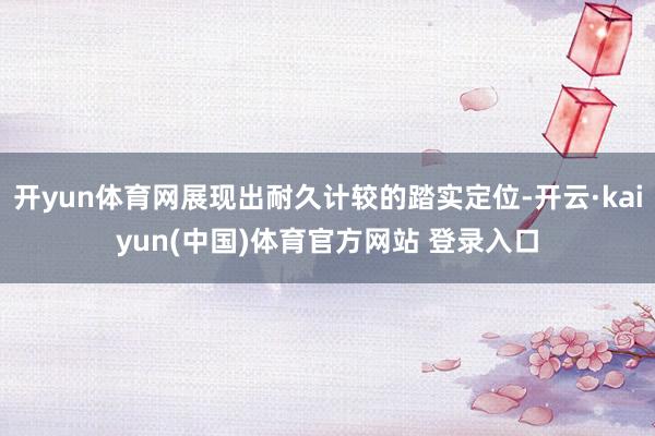 开yun体育网展现出耐久计较的踏实定位-开云·kaiyun(中国)体育官方网站 登录入口