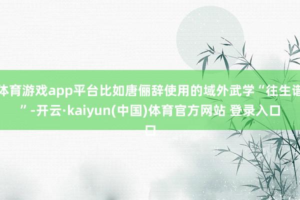 体育游戏app平台比如唐俪辞使用的域外武学“往生谱”-开云·kaiyun(中国)体育官方网站 登录入口