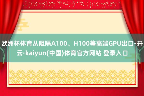 欧洲杯体育从阻隔A100、H100等高端GPU出口-开云·kaiyun(中国)体育官方网站 登录入口