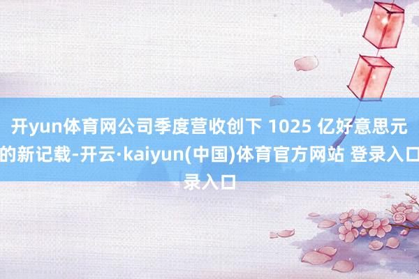 开yun体育网公司季度营收创下 1025 亿好意思元的新记载-开云·kaiyun(中国)体育官方网站 登录入口