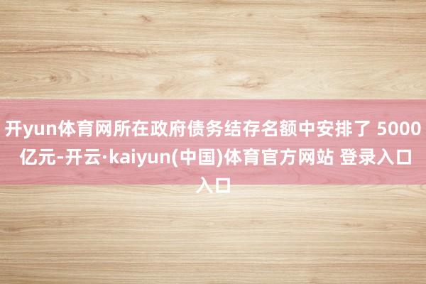 开yun体育网所在政府债务结存名额中安排了 5000 亿元-开云·kaiyun(中国)体育官方网站 登录入口