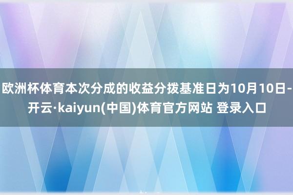欧洲杯体育本次分成的收益分拨基准日为10月10日-开云·kaiyun(中国)体育官方网站 登录入口
