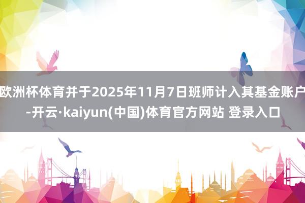 欧洲杯体育并于2025年11月7日班师计入其基金账户-开云·kaiyun(中国)体育官方网站 登录入口