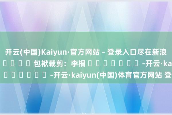 开云(中国)Kaiyun·官方网站 - 登录入口尽在新浪财经APP            						包袱裁剪：李桐 							-开云·kaiyun(中国)体育官方网站 登录入口
