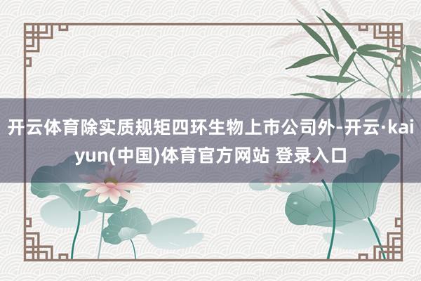 开云体育除实质规矩四环生物上市公司外-开云·kaiyun(中国)体育官方网站 登录入口