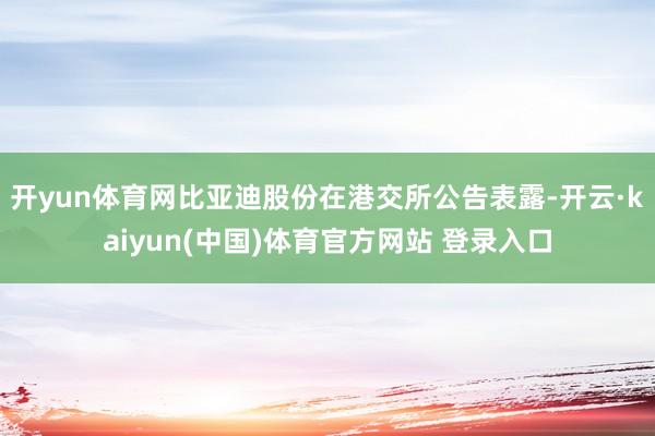 开yun体育网比亚迪股份在港交所公告表露-开云·kaiyun(中国)体育官方网站 登录入口