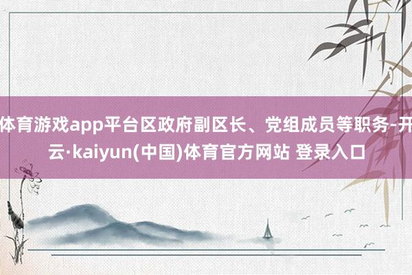 体育游戏app平台区政府副区长、党组成员等职务-开云·kaiyun(中国)体育官方网站 登录入口