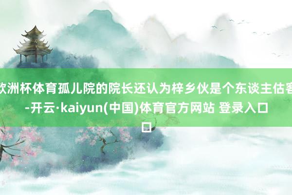 欧洲杯体育孤儿院的院长还认为梓乡伙是个东谈主估客-开云·kaiyun(中国)体育官方网站 登录入口