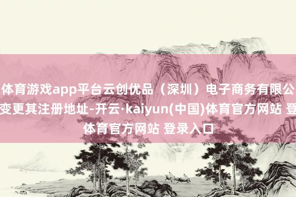 体育游戏app平台云创优品（深圳）电子商务有限公司屡次变更其注册地址-开云·kaiyun(中国)体育官方网站 登录入口