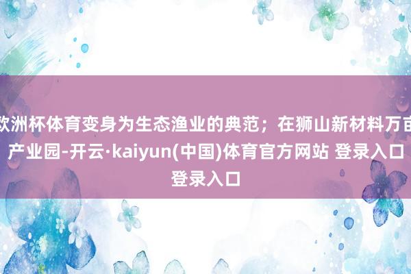 欧洲杯体育变身为生态渔业的典范;在狮山新材料万亩产业园-开云·kaiyun(中国)体育官方网站 登录入口