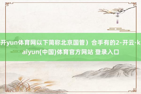 开yun体育网以下简称北京国管）合手有的2-开云·kaiyun(中国)体育官方网站 登录入口