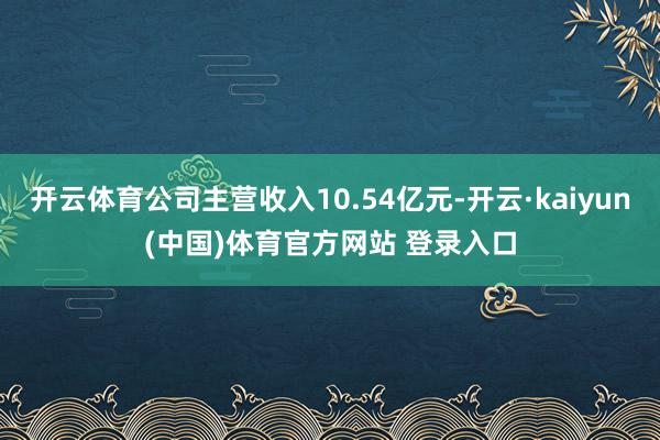开云体育公司主营收入10.54亿元-开云·kaiyun(中国)体育官方网站 登录入口