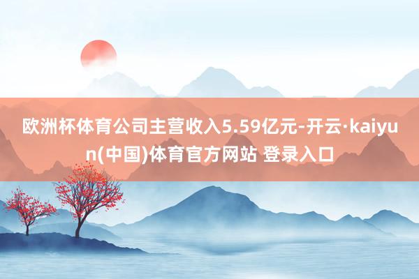 欧洲杯体育公司主营收入5.59亿元-开云·kaiyun(中国)体育官方网站 登录入口