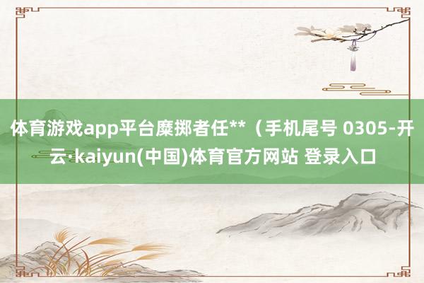 体育游戏app平台糜掷者任**（手机尾号 0305-开云·kaiyun(中国)体育官方网站 登录入口