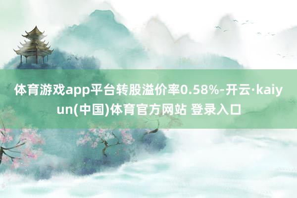 体育游戏app平台转股溢价率0.58%-开云·kaiyun(中国)体育官方网站 登录入口