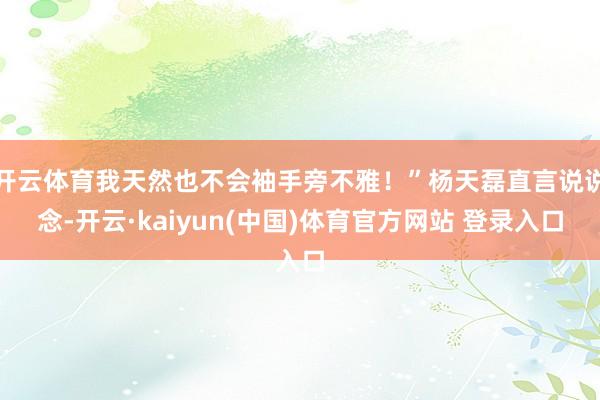 开云体育我天然也不会袖手旁不雅！”杨天磊直言说说念-开云·kaiyun(中国)体育官方网站 登录入口