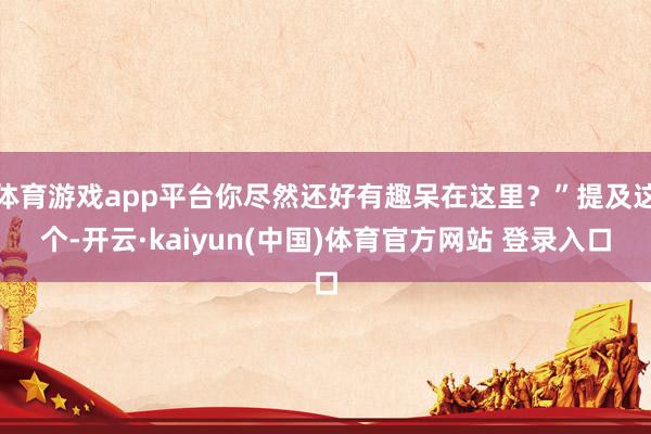 体育游戏app平台你尽然还好有趣呆在这里?”提及这个-开云·kaiyun(中国)体育官方网站 登录入口