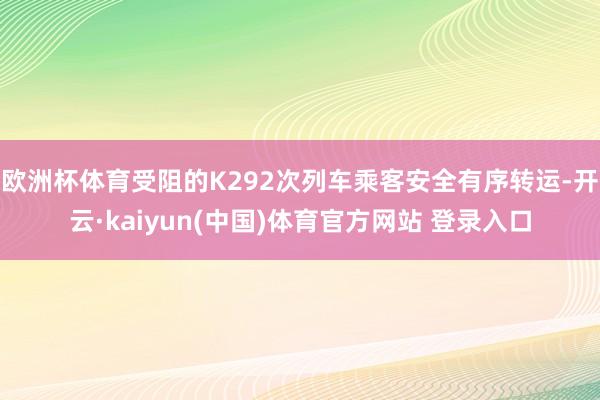 欧洲杯体育受阻的K292次列车乘客安全有序转运-开云·kaiyun(中国)体育官方网站 登录入口
