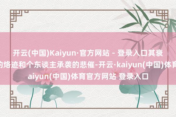 开云(中国)Kaiyun·官方网站 - 登录入口其衰弱之路充满了时间的烙迹和个东谈主承袭的悲催-开云·kaiyun(中国)体育官方网站 登录入口