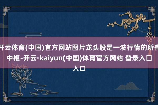 开云体育(中国)官方网站图片龙头股是一波行情的所有中枢-开云·kaiyun(中国)体育官方网站 登录入口