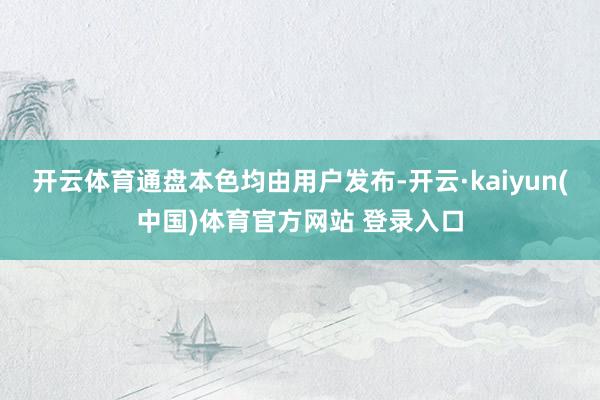 开云体育通盘本色均由用户发布-开云·kaiyun(中国)体育官方网站 登录入口