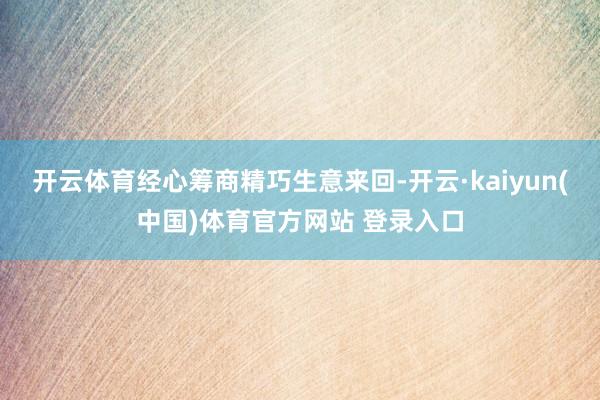 开云体育经心筹商精巧生意来回-开云·kaiyun(中国)体育官方网站 登录入口