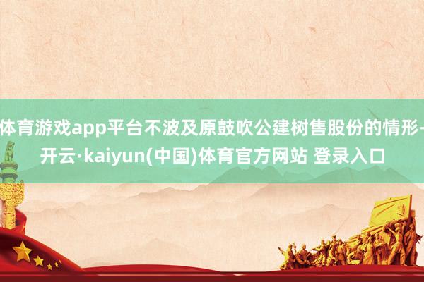 体育游戏app平台不波及原鼓吹公建树售股份的情形-开云·kaiyun(中国)体育官方网站 登录入口
