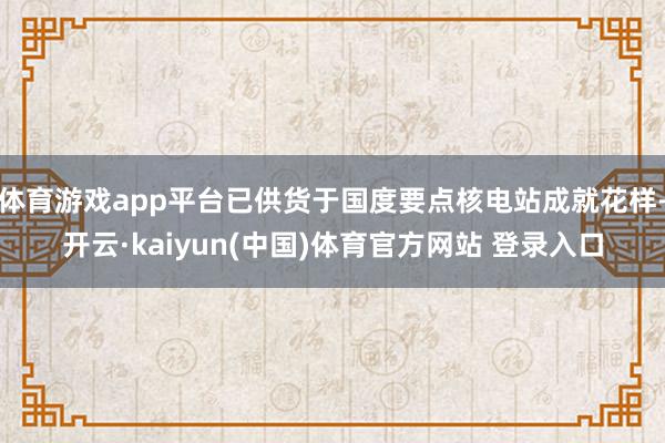 体育游戏app平台已供货于国度要点核电站成就花样-开云·kaiyun(中国)体育官方网站 登录入口