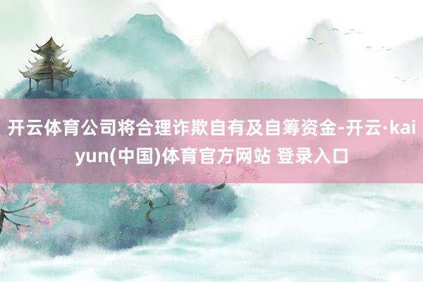 开云体育公司将合理诈欺自有及自筹资金-开云·kaiyun(中国)体育官方网站 登录入口