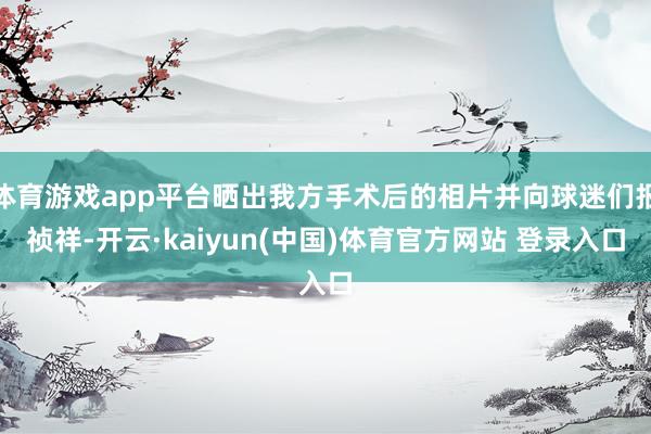 体育游戏app平台晒出我方手术后的相片并向球迷们报祯祥-开云·kaiyun(中国)体育官方网站 登录入口