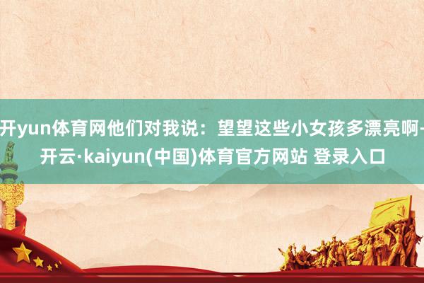 开yun体育网他们对我说：望望这些小女孩多漂亮啊-开云·kaiyun(中国)体育官方网站 登录入口